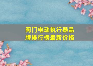 阀门电动执行器品牌排行榜最新价格