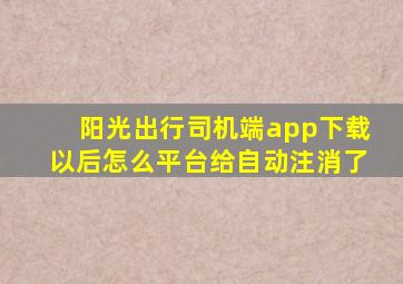 阳光出行司机端app下载以后怎么平台给自动注消了