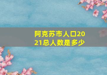 阿克苏市人口2021总人数是多少