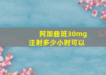 阿加曲班30mg注射多少小时可以