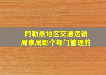 阿勒泰地区交通运输局隶属哪个部门管理的