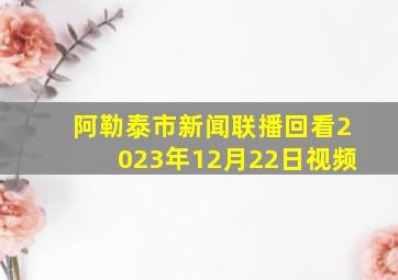 阿勒泰市新闻联播回看2023年12月22日视频