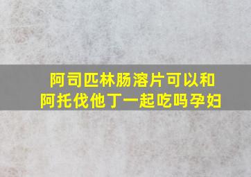 阿司匹林肠溶片可以和阿托伐他丁一起吃吗孕妇