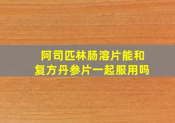 阿司匹林肠溶片能和复方丹参片一起服用吗