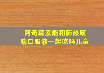 阿奇霉素能和肺热咳喘口服液一起吃吗儿童