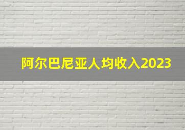 阿尔巴尼亚人均收入2023