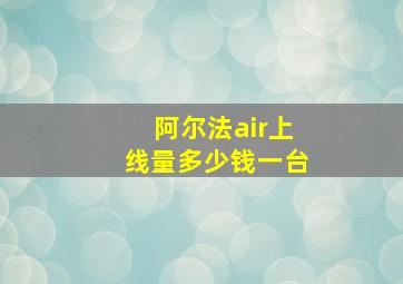 阿尔法air上线量多少钱一台