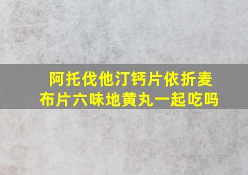 阿托伐他汀钙片依折麦布片六味地黄丸一起吃吗