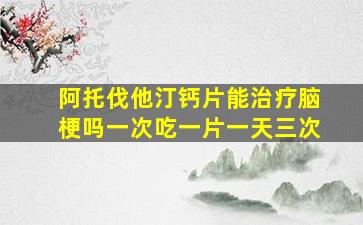 阿托伐他汀钙片能治疗脑梗吗一次吃一片一天三次