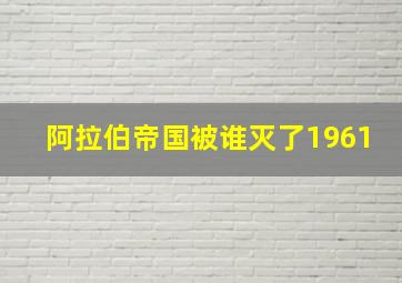 阿拉伯帝国被谁灭了1961