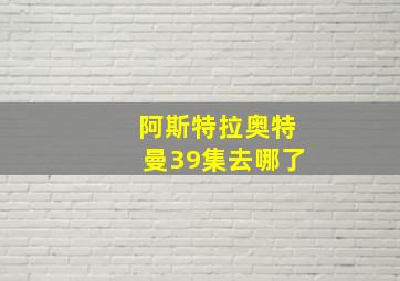 阿斯特拉奥特曼39集去哪了