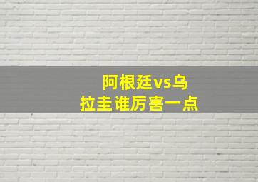 阿根廷vs乌拉圭谁厉害一点