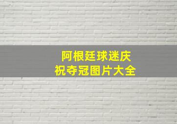 阿根廷球迷庆祝夺冠图片大全