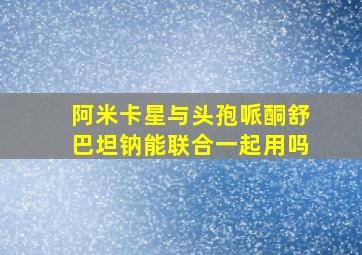 阿米卡星与头孢哌酮舒巴坦钠能联合一起用吗