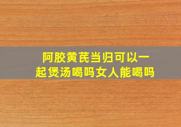 阿胶黄芪当归可以一起煲汤喝吗女人能喝吗