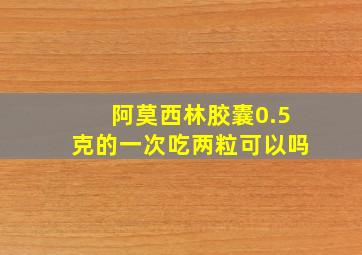 阿莫西林胶囊0.5克的一次吃两粒可以吗