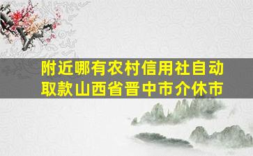 附近哪有农村信用社自动取款山西省晋中市介休市