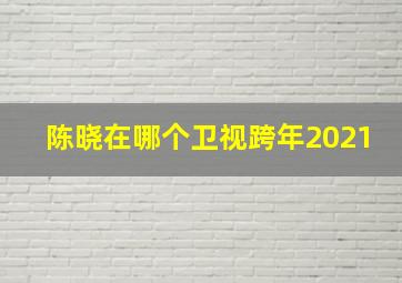 陈晓在哪个卫视跨年2021