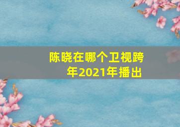 陈晓在哪个卫视跨年2021年播出