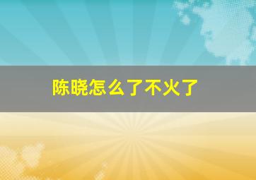 陈晓怎么了不火了