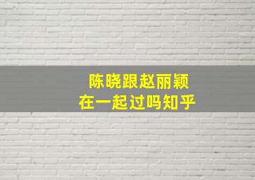 陈晓跟赵丽颖在一起过吗知乎