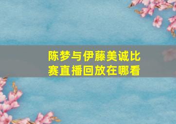 陈梦与伊藤美诚比赛直播回放在哪看