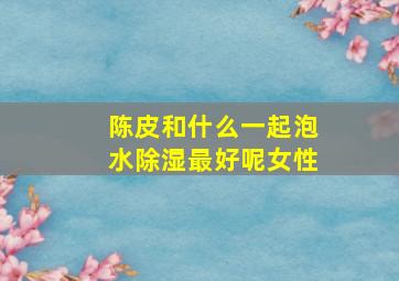 陈皮和什么一起泡水除湿最好呢女性