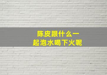 陈皮跟什么一起泡水喝下火呢