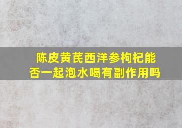 陈皮黄芪西洋参枸杞能否一起泡水喝有副作用吗