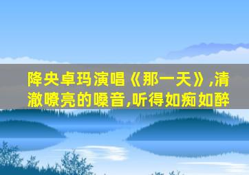 降央卓玛演唱《那一天》,清澈嘹亮的嗓音,听得如痴如醉