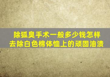 除狐臭手术一般多少钱怎样去除白色棉体恤上的顽固油渍