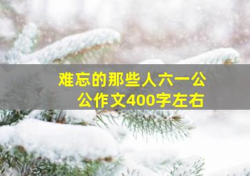 难忘的那些人六一公公作文400字左右