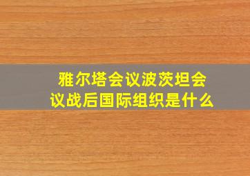 雅尔塔会议波茨坦会议战后国际组织是什么