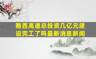 雅西高速总投资几亿元建设完工了吗最新消息新闻