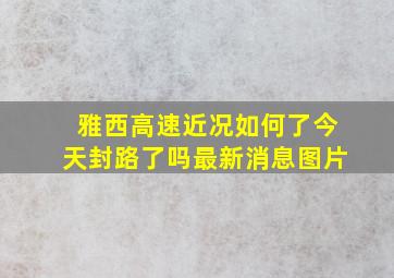 雅西高速近况如何了今天封路了吗最新消息图片