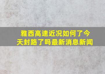 雅西高速近况如何了今天封路了吗最新消息新闻