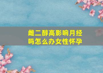 雌二醇高影响月经吗怎么办女性怀孕