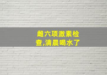 雌六项激素检查,清晨喝水了