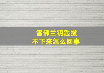 雪佛兰钥匙拔不下来怎么回事