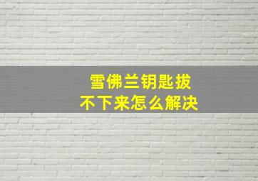 雪佛兰钥匙拔不下来怎么解决