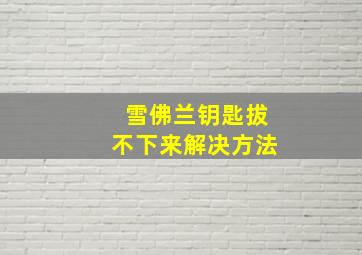 雪佛兰钥匙拔不下来解决方法