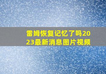 雷姆恢复记忆了吗2023最新消息图片视频