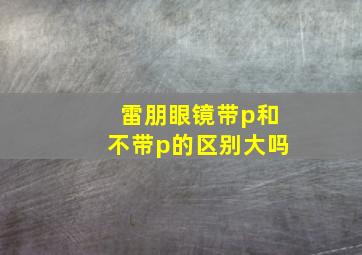 雷朋眼镜带p和不带p的区别大吗