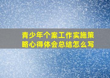 青少年个案工作实施策略心得体会总结怎么写