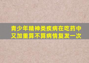 青少年精神类疾病在吃药中又加重算不算病情复发一次