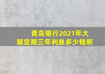 青岛银行2021年大额定期三年利息多少钱啊