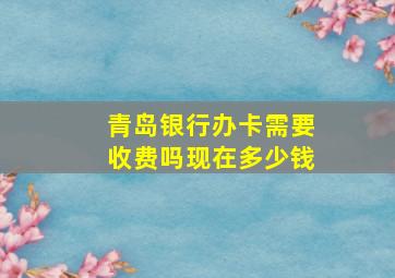 青岛银行办卡需要收费吗现在多少钱