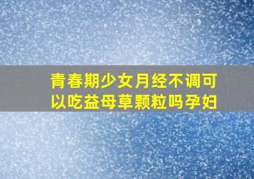 青春期少女月经不调可以吃益母草颗粒吗孕妇