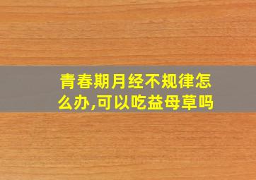 青春期月经不规律怎么办,可以吃益母草吗