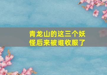 青龙山的这三个妖怪后来被谁收服了